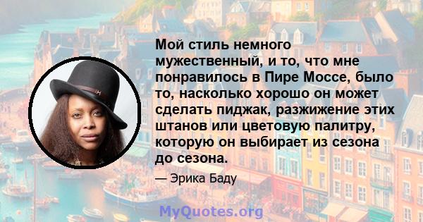 Мой стиль немного мужественный, и то, что мне понравилось в Пире Моссе, было то, насколько хорошо он может сделать пиджак, разжижение этих штанов или цветовую палитру, которую он выбирает из сезона до сезона.