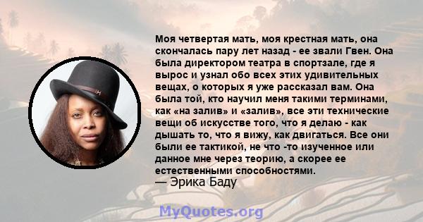 Моя четвертая мать, моя крестная мать, она скончалась пару лет назад - ее звали Гвен. Она была директором театра в спортзале, где я вырос и узнал обо всех этих удивительных вещах, о которых я уже рассказал вам. Она была 