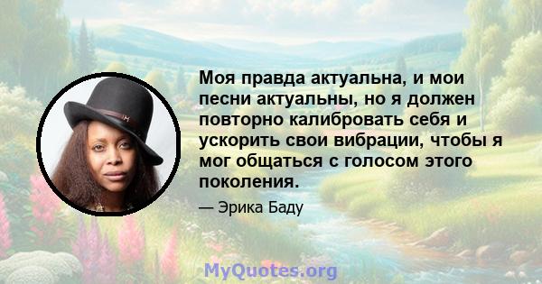 Моя правда актуальна, и мои песни актуальны, но я должен повторно калибровать себя и ускорить свои вибрации, чтобы я мог общаться с голосом этого поколения.