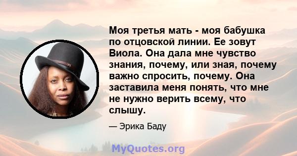 Моя третья мать - моя бабушка по отцовской линии. Ее зовут Виола. Она дала мне чувство знания, почему, или зная, почему важно спросить, почему. Она заставила меня понять, что мне не нужно верить всему, что слышу.