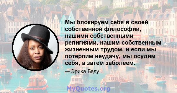 Мы блокируем себя в своей собственной философии, нашими собственными религиями, нашим собственным жизненным трудом, и если мы потерпим неудачу, мы осудим себя, а затем заболеем.