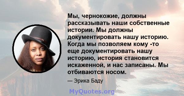 Мы, чернокожие, должны рассказывать наши собственные истории. Мы должны документировать нашу историю. Когда мы позволяем кому -то еще документировать нашу историю, история становится искаженной, и нас записаны. Мы