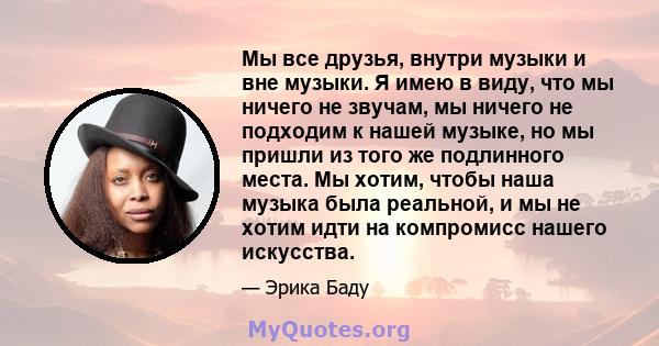 Мы все друзья, внутри музыки и вне музыки. Я имею в виду, что мы ничего не звучам, мы ничего не подходим к нашей музыке, но мы пришли из того же подлинного места. Мы хотим, чтобы наша музыка была реальной, и мы не хотим 