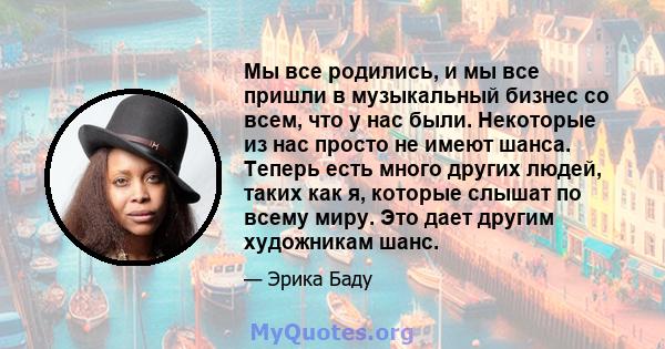 Мы все родились, и мы все пришли в музыкальный бизнес со всем, что у нас были. Некоторые из нас просто не имеют шанса. Теперь есть много других людей, таких как я, которые слышат по всему миру. Это дает другим