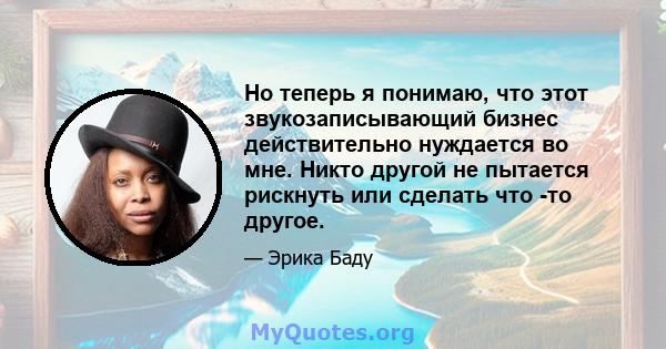 Но теперь я понимаю, что этот звукозаписывающий бизнес действительно нуждается во мне. Никто другой не пытается рискнуть или сделать что -то другое.