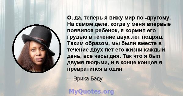 О, да, теперь я вижу мир по -другому. На самом деле, когда у меня впервые появился ребенок, я кормил его грудью в течение двух лет подряд. Таким образом, мы были вместе в течение двух лет его жизни каждый день, все часы 