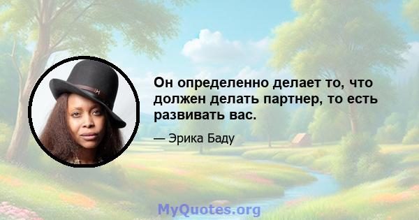 Он определенно делает то, что должен делать партнер, то есть развивать вас.