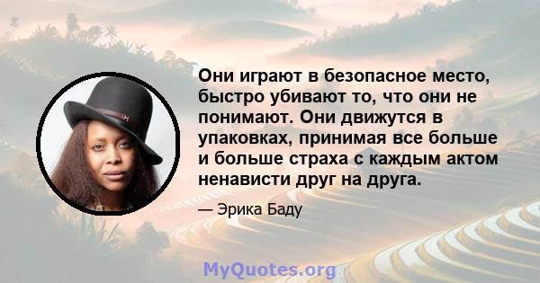 Они играют в безопасное место, быстро убивают то, что они не понимают. Они движутся в упаковках, принимая все больше и больше страха с каждым актом ненависти друг на друга.