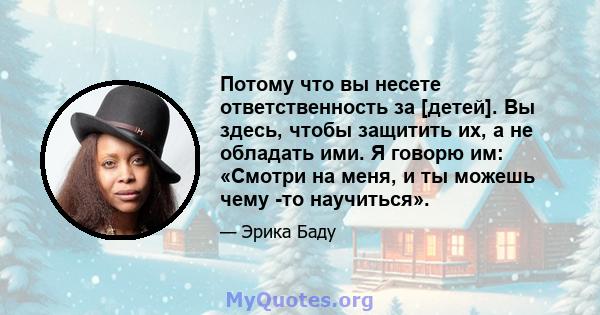 Потому что вы несете ответственность за [детей]. Вы здесь, чтобы защитить их, а не обладать ими. Я говорю им: «Смотри на меня, и ты можешь чему -то научиться».