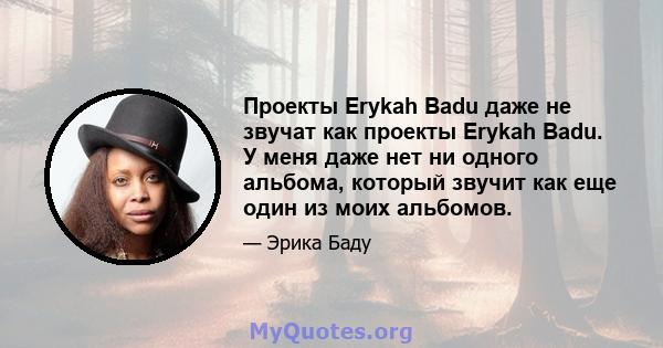 Проекты Erykah Badu даже не звучат как проекты Erykah Badu. У меня даже нет ни одного альбома, который звучит как еще один из моих альбомов.