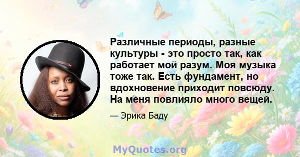 Различные периоды, разные культуры - это просто так, как работает мой разум. Моя музыка тоже так. Есть фундамент, но вдохновение приходит повсюду. На меня повлияло много вещей.