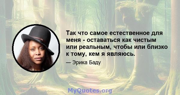 Так что самое естественное для меня - оставаться как чистым или реальным, чтобы или близко к тому, кем я являюсь.