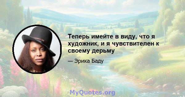 Теперь имейте в виду, что я художник, и я чувствителен к своему дерьму