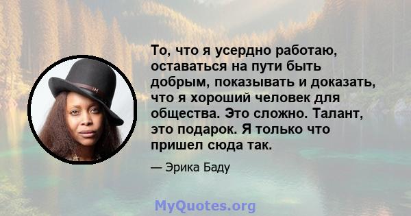 То, что я усердно работаю, оставаться на пути быть добрым, показывать и доказать, что я хороший человек для общества. Это сложно. Талант, это подарок. Я только что пришел сюда так.