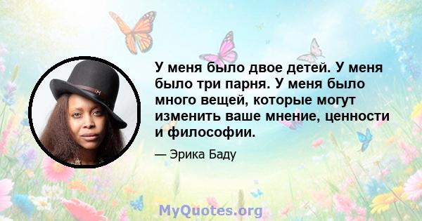 У меня было двое детей. У меня было три парня. У меня было много вещей, которые могут изменить ваше мнение, ценности и философии.