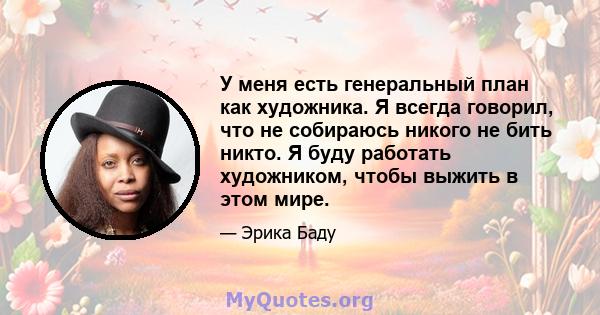 У меня есть генеральный план как художника. Я всегда говорил, что не собираюсь никого не бить никто. Я буду работать художником, чтобы выжить в этом мире.