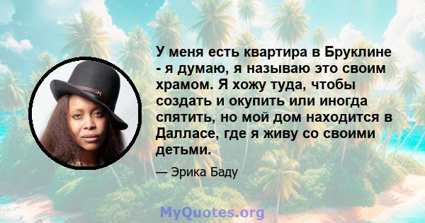 У меня есть квартира в Бруклине - я думаю, я называю это своим храмом. Я хожу туда, чтобы создать и окупить или иногда спятить, но мой дом находится в Далласе, где я живу со своими детьми.