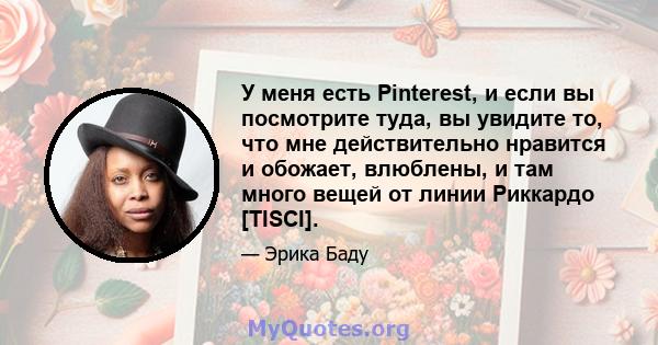 У меня есть Pinterest, и если вы посмотрите туда, вы увидите то, что мне действительно нравится и обожает, влюблены, и там много вещей от линии Риккардо [TISCI].