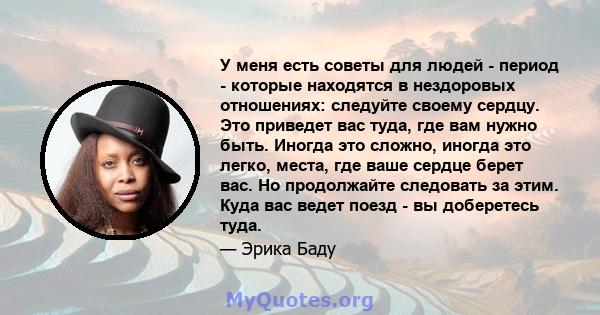 У меня есть советы для людей - период - которые находятся в нездоровых отношениях: следуйте своему сердцу. Это приведет вас туда, где вам нужно быть. Иногда это сложно, иногда это легко, места, где ваше сердце берет