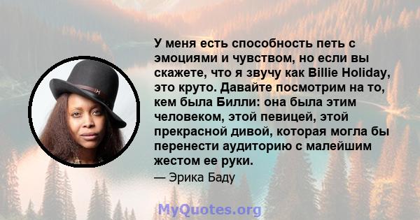 У меня есть способность петь с эмоциями и чувством, но если вы скажете, что я звучу как Billie Holiday, это круто. Давайте посмотрим на то, кем была Билли: она была этим человеком, этой певицей, этой прекрасной дивой,