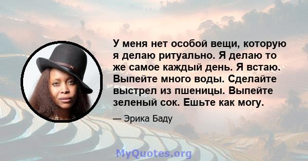 У меня нет особой вещи, которую я делаю ритуально. Я делаю то же самое каждый день. Я встаю. Выпейте много воды. Сделайте выстрел из пшеницы. Выпейте зеленый сок. Ешьте как могу.