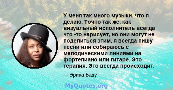 У меня так много музыки, что я делаю. Точно так же, как визуальный исполнитель всегда что -то нарисует, но они могут не поделиться этим, я всегда пишу песни или собираюсь с мелодическими линиями на фортепиано или