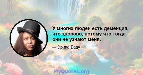 У многих людей есть деменция, что здорово, потому что тогда они не узнают меня.