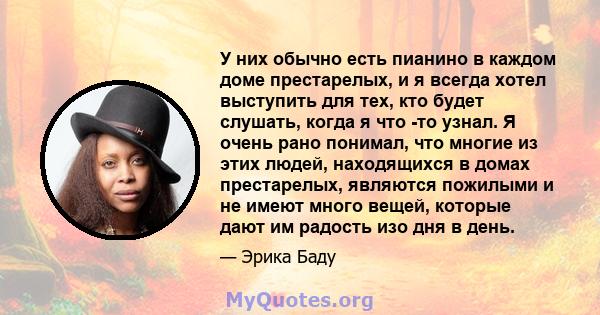 У них обычно есть пианино в каждом доме престарелых, и я всегда хотел выступить для тех, кто будет слушать, когда я что -то узнал. Я очень рано понимал, что многие из этих людей, находящихся в домах престарелых,