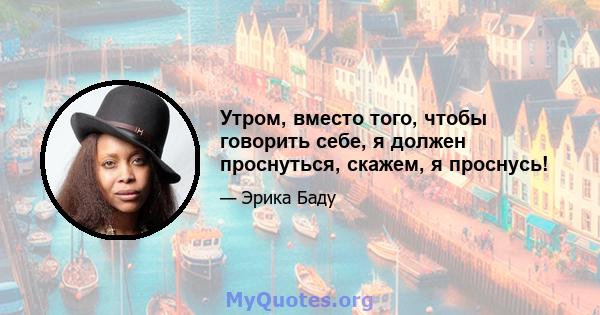 Утром, вместо того, чтобы говорить себе, я должен проснуться, скажем, я проснусь!