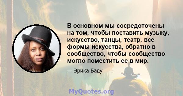 В основном мы сосредоточены на том, чтобы поставить музыку, искусство, танцы, театр, все формы искусства, обратно в сообщество, чтобы сообщество могло поместить ее в мир.