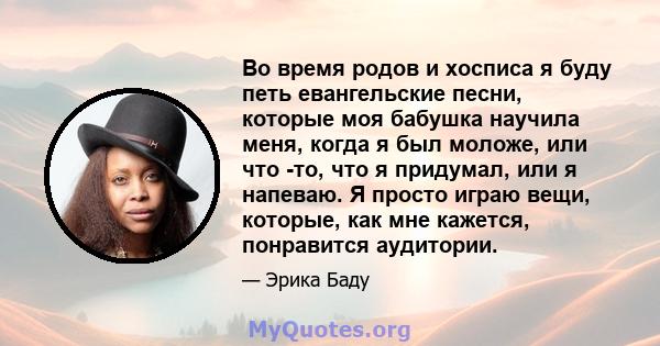 Во время родов и хосписа я буду петь евангельские песни, которые моя бабушка научила меня, когда я был моложе, или что -то, что я придумал, или я напеваю. Я просто играю вещи, которые, как мне кажется, понравится