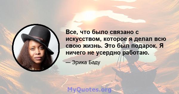 Все, что было связано с искусством, которое я делал всю свою жизнь. Это был подарок. Я ничего не усердно работаю.