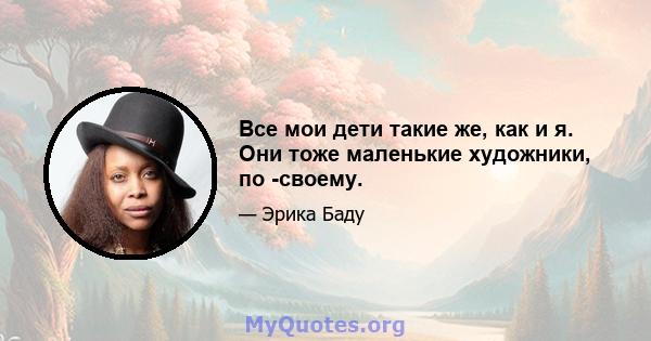 Все мои дети такие же, как и я. Они тоже маленькие художники, по -своему.