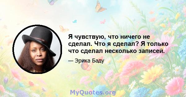 Я чувствую, что ничего не сделал. Что я сделал? Я только что сделал несколько записей.