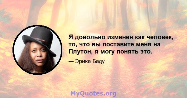 Я довольно изменен как человек, то, что вы поставите меня на Плутон, я могу понять это.