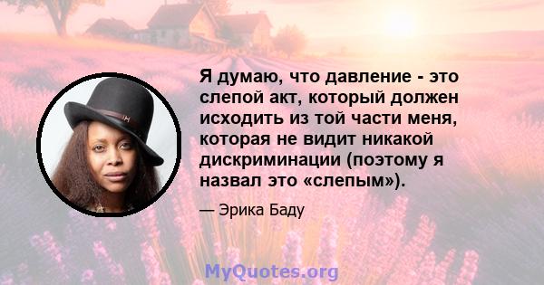 Я думаю, что давление - это слепой акт, который должен исходить из той части меня, которая не видит никакой дискриминации (поэтому я назвал это «слепым»).