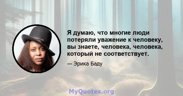 Я думаю, что многие люди потеряли уважение к человеку, вы знаете, человека, человека, который не соответствует.