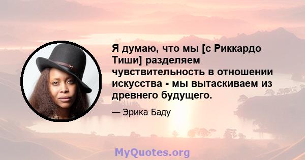 Я думаю, что мы [с Риккардо Тиши] разделяем чувствительность в отношении искусства - мы вытаскиваем из древнего будущего.