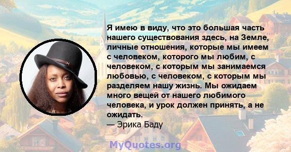 Я имею в виду, что это большая часть нашего существования здесь, на Земле, личные отношения, которые мы имеем с человеком, которого мы любим, с человеком, с которым мы занимаемся любовью, с человеком, с которым мы