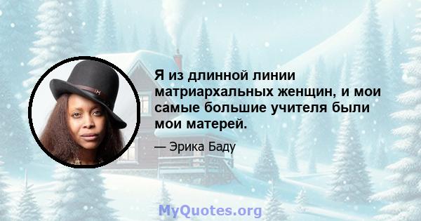 Я из длинной линии матриархальных женщин, и мои самые большие учителя были мои матерей.