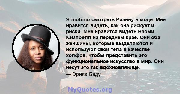 Я люблю смотреть Рианну в моде. Мне нравится видеть, как она рискует и риски. Мне нравится видеть Наоми Кэмпбелл на переднем крае. Они оба женщины, которые выделяются и используют свои тела в качестве холфов, чтобы