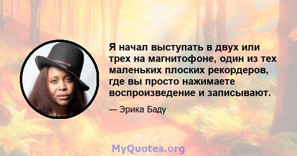 Я начал выступать в двух или трех на магнитофоне, один из тех маленьких плоских рекордеров, где вы просто нажимаете воспроизведение и записывают.