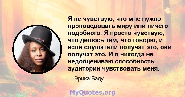 Я не чувствую, что мне нужно проповедовать миру или ничего подобного. Я просто чувствую, что делюсь тем, что говорю, и если слушатели получат это, они получат это. И я никогда не недооцениваю способность аудитории