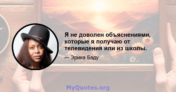 Я не доволен объяснениями, которые я получаю от телевидения или из школы.