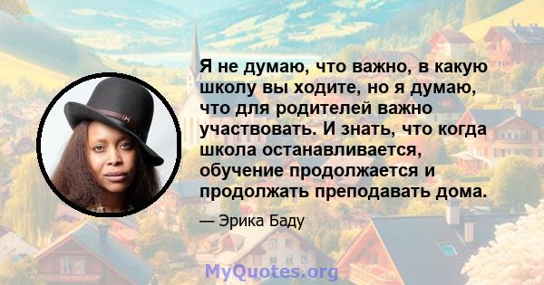 Я не думаю, что важно, в какую школу вы ходите, но я думаю, что для родителей важно участвовать. И знать, что когда школа останавливается, обучение продолжается и продолжать преподавать дома.