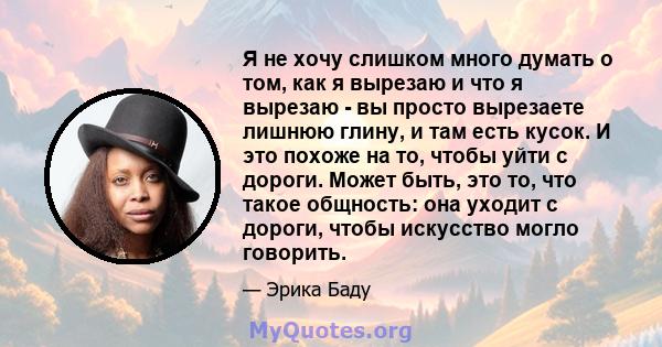 Я не хочу слишком много думать о том, как я вырезаю и что я вырезаю - вы просто вырезаете лишнюю глину, и там есть кусок. И это похоже на то, чтобы уйти с дороги. Может быть, это то, что такое общность: она уходит с