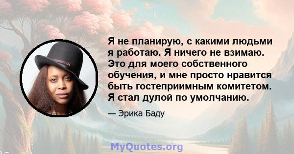 Я не планирую, с какими людьми я работаю. Я ничего не взимаю. Это для моего собственного обучения, и мне просто нравится быть гостеприимным комитетом. Я стал дулой по умолчанию.