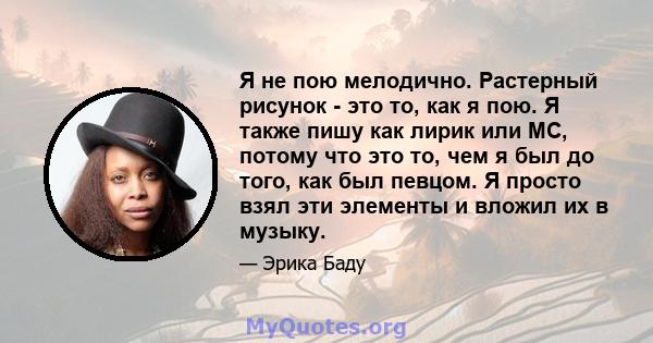 Я не пою мелодично. Растерный рисунок - это то, как я пою. Я также пишу как лирик или MC, потому что это то, чем я был до того, как был певцом. Я просто взял эти элементы и вложил их в музыку.