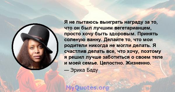 Я не пытаюсь выиграть награду за то, что он был лучшим вегетарианцем, просто хочу быть здоровым. Принять соленую ванну. Делайте то, что мои родители никогда не могли делать. Я счастлив делать все, что хочу, поэтому я