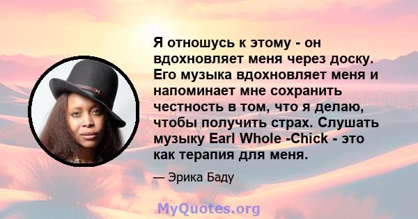 Я отношусь к этому - он вдохновляет меня через доску. Его музыка вдохновляет меня и напоминает мне сохранить честность в том, что я делаю, чтобы получить страх. Слушать музыку Earl Whole -Chick - это как терапия для